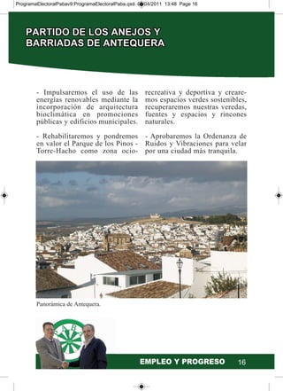 16
- Impulsaremos el uso de las
energías renovables mediante la
incorporación de arquitectura
bioclimática en promociones
públicas y edificios municipales.
- Rehabilitaremos y pondremos
en valor el Parque de los Pinos -
Torre-Hacho como zona ocio-
recreativa y deportiva y creare-
mos espacios verdes sostenibles,
recuperaremos nuestras veredas,
fuentes y espacios y rincones
naturales.
- Aprobaremos la Ordenanza de
Ruidos y Vibraciones para velar
por una ciudad más tranquila.
Panorámica de Antequera.
ProgramaElectoralPabav9:ProgramaElectoralPaba.qxd 07/04/2011 13:48 Page 16
 