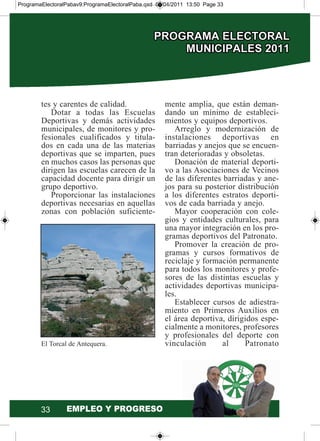 tes y carentes de calidad.
Dotar a todas las Escuelas
Deportivas y demás actividades
municipales, de monitores y pro-
fesionales cualificados y titula-
dos en cada una de las materias
deportivas que se imparten, pues
en muchos casos las personas que
dirigen las escuelas carecen de la
capacidad docente para dirigir un
grupo deportivo.
Proporcionar las instalaciones
deportivas necesarias en aquellas
zonas con población suficiente-
mente amplia, que están deman-
dando un mínimo de estableci-
mientos y equipos deportivos.
Arreglo y modernización de
instalaciones deportivas en
barriadas y anejos que se encuen-
tran deterioradas y obsoletas.
Donación de material deporti-
vo a las Asociaciones de Vecinos
de las diferentes barriadas y ane-
jos para su posterior distribución
a los diferentes estratos deporti-
vos de cada barriada y anejo.
Mayor cooperación con cole-
gios y entidades culturales, para
una mayor integración en los pro-
gramas deportivos del Patronato.
Promover la creación de pro-
gramas y cursos formativos de
reciclaje y formación permanente
para todos los monitores y profe-
sores de las distintas escuelas y
actividades deportivas municipa-
les.
Establecer cursos de adiestra-
miento en Primeros Auxilios en
el área deportiva, dirigidos espe-
cialmente a monitores, profesores
y profesionales del deporte con
vinculación al PatronatoEl Torcal de Antequera.
33
ProgramaElectoralPabav9:ProgramaElectoralPaba.qxd 07/04/2011 13:50 Page 33
 