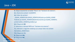 Prof. Esp. Diogo Rafael da Silva
ans.diogo@hotmail.com
Java – JDK
6. Clique novamente no botão “Nova” em “Variáveis do sistema”;
6.1. Nome da variável: CLASSPATH
6.2. Valor da variável:
.;%JAVA_HOME%lib;%JAVA_HOME%libtools.jar;%JAVA_HOME
%libdt.jar;%JAVA_HOME%libhtmlconverter.jar;%JAVA_HOME%
jrelib;%JAVA_HOME%jrelibrt.jar
6.3. Clique em OK
7. Selecione a váriavel PATH em “Variáveis do sistema”;
7.1. Adicione o seguinte endereço ao campo Valor da variável:
7.2.%JAVA_HOME%bin
7.3. Clique em OK;
8. Clique em OK;
9. Clique em OK.
 