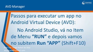Prof. Esp. Diogo Rafael da Silva
ans.diogo@hotmail.com
AVD Manager
Passos para executar um app no
Android Virtual Device (AVD):
No Android Studio, vá no Item
de Menu “RUN” e depois vamos
no subitem Run “APP” (Shift+F10)
 