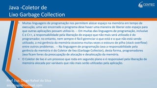 Prof. Esp. Diogo Rafael da Silva
ans.diogo@hotmail.com
Java -Coletor de
Lixo Garbage Collection
• Muitas linguagens de programação nos permitem alocar espaço na memória em tempo de
execução, uma vez encerrado o programa deve haver uma maneira de liberar este espaço para
que outras aplicações possam utilizá-lo. -- Em muitas das linguagens de programação, inclusive
C e C++, a responsabilidade pela liberação do espaço que não mais será utilizado é do
programador, no entanto, nem sempre é fácil gerenciar o que está e o que não está sendo
utilizado, a má gerência da memória ocasiona muitas vezes o estouro de pilha (stack overflow)
entre outros problemas . -- Na linguagem de programação Java a responsabilidade pela
gerência da memória é do Coletor de lixo (Garbage Collector), desta forma, programadores
Java ficam livres da preocupação de alocação e desalocação da memória.
• O Coletor de lixo é um processo que roda em segundo plano e é responsável pela liberação de
memória alocada por variáveis que não mais serão utilizadas pela aplicação.
 