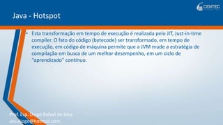 Prof. Esp. Diogo Rafael da Silva
ans.diogo@hotmail.com
Java - Hotspot
• Esta transformação em tempo de execução é realizada pelo JIT, Just-in-time
compiler. O fato do código (bytecode) ser transformado, em tempo de
execução, em código de máquina permite que a JVM mude a estratégia de
compilação em busca de um melhor desempenho, em um ciclo de
“aprendizado” contínuo.
 