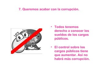 7. Queremos acabar con la corrupción.




                   • Todos tenemos
                     derecho a conocer los
                     sueldos de los cargos
                     públicos.

                   • El control sobre los
                     cargos públicos tiene
                     que aumentar. Así no
                     habrá más corrupción.
 