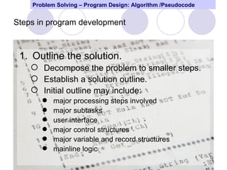 Problem Solving – Program Design: Algorithm /Pseudocode


Steps in program development



 1. Outline the solution.
     Decompose the problem to smaller steps.
     Establish a solution outline.
     Initial outline may include:
          major processing steps involved
          major subtasks
          user interface
          major control structures
          major variable and record structures
          mainline logic
                                                              12
 