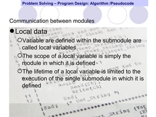 Problem Solving – Program Design: Algorithm /Pseudocode



Communication between modules
 Local data
  Variable are defined within the submodule are
   called local variables
  The scope of a local variable is simply the
   module in which it is defined
  The lifetime of a local variable is limited to the
   execution of the single submodule in which it is
   defined


                                                              37
 