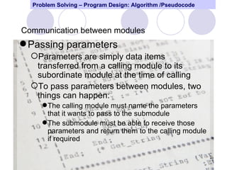 Problem Solving – Program Design: Algorithm /Pseudocode



Communication between modules
 Passing parameters
  Parameters are simply data items
   transferred from a calling module to its
   subordinate module at the time of calling
  To pass parameters between modules, two
   things can happen:
      The calling module must name the parameters
       that it wants to pass to the submodule
      The submodule must be able to receive those
       parameters and return them to the calling module
       if required

                                                            40
 
