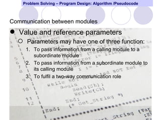 Problem Solving – Program Design: Algorithm /Pseudocode



Communication between modules
 Value and reference parameters
   Parameters may have one of three function:
     1. To pass information from a calling module to a
        subordinate module
     2. To pass information from a subordinate module to
        its calling module
     3. To fulfil a two-way communication role




                                                              42
 