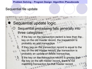 Problem Solving – Program Design: Algorithm /Pseudocode


Sequential file update



  Sequential update logic
     Sequential processing falls generally into
      three categories:
        1. If the key on the transaction record is less than the
           key on the old master record, the transaction is
           probably an add transaction
        2. If they key on the transaction record is equal to the
           key on the old master record, the transaction is
           probably an update or delete transaction
        3. If the key on the transaction record is greater that
           the key on the old master record, there is not
           matching transaction for that master record             47
 
