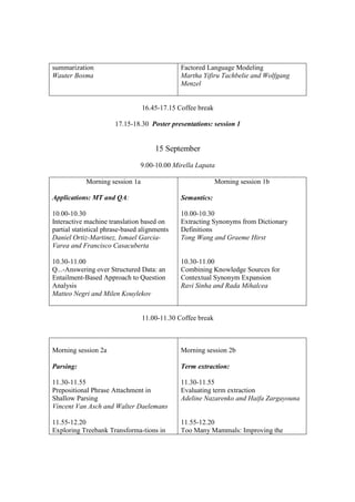 summarization                                 Factored Language Modeling
Wauter Bosma                                  Martha Yifiru Tachbelie and Wolfgang
                                              Menzel


                                 16.45-17.15 Coffee break

                       17.15-18.30 Poster presentations: session 1


                                      15 September

                                9.00-10.00 Mirella Lapata

            Morning session 1a                              Morning session 1b

Applications: MT and QA:                      Semantics:

10.00-10.30                                   10.00-10.30
Interactive machine translation based on      Extracting Synonyms from Dictionary
partial statistical phrase-based alignments   Definitions
Daniel Ortiz-Martinez, Ismael Garcia-         Tong Wang and Graeme Hirst
Varea and Francisco Casacuberta

10.30-11.00                                   10.30-11.00
Q...-Answering over Structured Data: an       Combining Knowledge Sources for
Entailment-Based Approach to Question         Contextual Synonym Expansion
Analysis                                      Ravi Sinha and Rada Mihalcea
Matteo Negri and Milen Kouylekov


                                 11.00-11.30 Coffee break



Morning session 2a                            Morning session 2b

Parsing:                                      Term extraction:

11.30-11.55                                   11.30-11.55
Prepositional Phrase Attachment in            Evaluating term extraction
Shallow Parsing                               Adeline Nazarenko and Haifa Zargayouna
Vincent Van Asch and Walter Daelemans

11.55-12.20                                   11.55-12.20
Exploring Treebank Transforma-tions in        Too Many Mammals: Improving the
 