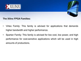 The Xilinx FPGA Families:
• Virtex Family: This family is advised for applications that demands
higher bandwidth and higher performance.
• Spartan Family: This family is advised for low cost, low power, and high
performance for cost-sensitive applications which will be used in high
amounts of productions.
 