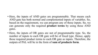 • Here, the inputs of AND gates are programmable. That means each
AND gate has both normal and complemented inputs of variables. So,
based on the requirement, we can program any of those inputs. So, we
can generate only the required product terms by using these AND
gates.
• Here, the inputs of OR gates are not of programmable type. So, the
number of inputs to each OR gate will be of fixed type. Hence, apply
those required product terms to each OR gate as inputs. Therefore, the
outputs of PAL will be in the form of sum of products form.
 