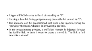 • A typical PROM comes with all bits reading as "1".
• Burning a fuse bit during programming causes the bit to read as "0".
• The memory can be programmed just once after manufacturing by
"blowing" the fuses, which is an irreversible process.
• In the programming process, a sufficient current is injected through
the fusible link to burn it open to create a stored 0. The link is left
intact for a stored 1.
 