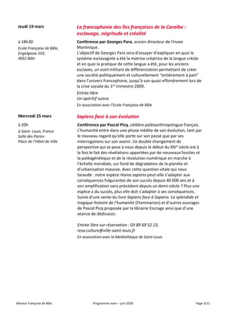 Alliance Française de Bâle Programme mars – juin 2020 Page 3/11
Jeudi 19 mars La francophonie des îles françaises de la Caraïbe :
esclavage, négritude et créolité
à 18h30
Ecole Française de Bâle,
Engelgasse 103,
4052 Bâle
Conférence par Georges Para, ancien directeur de l'Insee
Martinique.
L’objectif de Georges Para sera d’essayer d’expliquer en quoi le
système esclavagiste a été la matrice créatrice de la langue créole
et en quoi la pratique de cette langue a été, pour les anciens
esclaves, un outil militant de différenciation permettant de créer
une société politiquement et culturellement “entièrement à part”
dans l’univers francophone, jusqu’à son quasi effondrement lors de
la crise sociale du 1er trimestre 2009.
Entrée libre
Un apéritif suivra
En association avec l’Ecole Française de Bâle
Mercredi 25 mars Sapiens face à son évolution
à 20h
à Saint- Louis, France
Salle des Portes
Place de l’Hôtel de Ville
Conférence par Pascal Picq, célèbre paléoanthropologue français.
L'humanité entre dans une phase inédite de son évolution, tant par
le nouveau regard qu’elle porte sur son passé que par ses
interrogations sur son avenir. Ce double changement de
perspective qui se pose à nous depuis le début du XXIe siècle est à
la fois le fait des révélations apportées par de nouveaux fossiles et
la paléogénétique et de la révolution numérique en marche à
l’échelle mondiale, sur fond de dégradation de la planète et
d’urbanisation massive. Avec cette question vitale qui nous
taraude : notre espèce Homo sapiens peut-elle s’adapter aux
conséquences fulgurantes de son succès depuis 40 000 ans et à
son amplification sans précédent depuis un demi-siècle ? Plus une
espèce a du succès, plus elle doit s’adapter à ses conséquences.
Suivie d’une vente du livre Sapiens face à Sapiens. La splendide et
tragique histoire de l’humanité (Flammarion) et d’autres ouvrages
de Pascal Picq proposée par la librairie Encrage ainsi que d’une
séance de dédicaces.
Entrée libre sur réservation : 03 89 69 52 23,
resa.culture@ville-saint-louis.fr
En association avec la Médiathèque de Saint-Louis
 