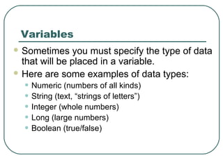 Variables
 Sometimes you must specify the type of data
that will be placed in a variable.
 Here are some examples of data types:
• Numeric (numbers of all kinds)
• String (text, “strings of letters”)
• Integer (whole numbers)
• Long (large numbers)
• Boolean (true/false)
 