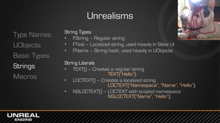 Unrealisms
Type Names
UObjects
Basic Types
Strings
Macros
String Types
• FString – Regular string
• FText – Localized string, used heavily in Slate UI
• FName – String hash, used heavily in UObjects
String Literals
• TEXT() – Creates a regular string
TEXT(“Hello”);
• LOCTEXT() – Creates a localized string
LOCTEXT(“Namespace”, “Name”, “Hello”);
• NSLOCTEXT() – LOCTEXT with scoped namespace
NSLOCTEXT(“Name”, “Hello”);
 