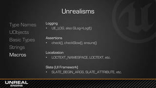 Unrealisms
Type Names
UObjects
Basic Types
Strings
Macros
Logging
• UE_LOG, also GLog->Logf()
Assertions
• check(), checkSlow(), ensure()
Localization
• LOCTEXT_NAMESPACE, LOCTEXT, etc.
Slate (UI Framework)
• SLATE_BEGIN_ARGS, SLATE_ATTRIBUTE, etc.
 