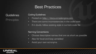 Best Practices
Guidelines
Principles
Coding Guidelines
• Posted on http://docs.unrealengine.com
• There are some inconsistencies in the code base
• If in doubt, follow existing style in current code file
Naming Conventions
• Choose descriptive names that are as short as possible
• Also for local and loop variables!
• Avoid your own acronyms
 