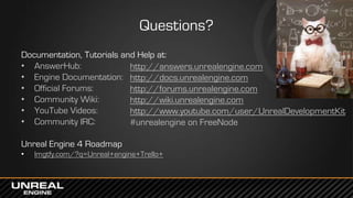 Questions?
Documentation, Tutorials and Help at:
• AnswerHub:
• Engine Documentation:
• Official Forums:
• Community Wiki:
• YouTube Videos:
• Community IRC:
Unreal Engine 4 Roadmap
• lmgtfy.com/?q=Unreal+engine+Trello+
http://answers.unrealengine.com
http://docs.unrealengine.com
http://forums.unrealengine.com
http://wiki.unrealengine.com
http://www.youtube.com/user/UnrealDevelopmentKit
#unrealengine on FreeNode
 