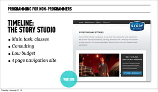 PROGRAMMING FOR NON-PROGRAMMERS


       TIMELINE:
       THE STORY STUDIO
       • Main task: classes
       • Consulting
       • Low budget
       • 4 page navigation site


                                  WEB SITE

Wednesday, February 20, 13
 