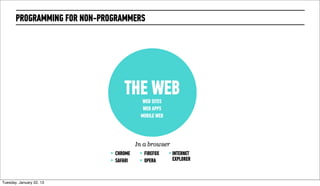 PROGRAMMING FOR NON-PROGRAMMERS




                                    THE WEB WEB SITES
                                            WEB APPS
                                           MOBILE WEB




                                          In a browser
                             ‣   CHROME    ‣   FIREFOX   ‣ INTERNET
                             ‣   SAFARI    ‣   OPERA      EXPLORER



Wednesday, February 20, 13
 
