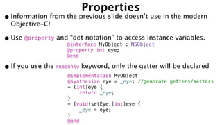 Properties
•Information from the previous slide doesn’t use in the modern
Objective-C!
•Use @property and “dot notation” to access instance variables.
@interface MyObject : NSObject
@property int eye;
@end
•If you use the readonly keyword, only the getter will be declared
@implementation MyObject
@synthesize eye = _eye; //generate getters/setters
- (int)eye {
return _eye;
}
- (void)setEye:(int)eye {
_eye = eye;
}
@end
 