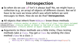 Introspection
•So when do we use id? Isn’t it always bad? No, we might have a
collection (e.g. an array) of objects of different classes. But we’d
have to be sure we know which was which before we sent
messages to them. How do we do that? Introspection.
•All objects that inherit from NSObject know these methods
isKindOfClass: //returns whether an object is that kind of class (inheritance included)
isMemberOfClass: //returns whether an object is that kind of class (no inheritance)
respondsToSelector: //returns whether an object responds to a given method
•Arguments to these methods are a little tricky. Class testing
methods take a Class. You get a Class by sending the class
method class to a class :)
if ([obj isKindOfClass:[NSString class]]) {
NSString *s = [(NSString *)obj stringByAppendingString:@"xyzzy"];
}
 