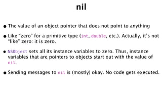 nil
•The value of an object pointer that does not point to anything
•Like “zero” for a primitive type (int, double, etc.). Actually, it’s not
“like” zero: it is zero.
• NSObject sets all its instance variables to zero. Thus, instance
variables that are pointers to objects start out with the value of
nil.
•Sending messages to nil is (mostly) okay. No code gets executed.
 