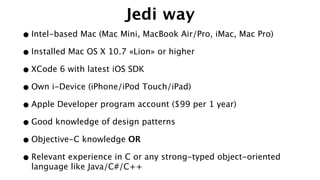 Jedi way
•Intel-based Mac (Mac Mini, MacBook Air/Pro, iMac, Mac Pro)
•Installed Mac OS X 10.7 «Lion» or higher
•XCode 6 with latest iOS SDK
•Own i-Device (iPhone/iPod Touch/iPad)
•Apple Developer program account ($99 per 1 year)
•Good knowledge of design patterns
•Objective-C knowledge OR
•Relevant experience in C or any strong-typed object-oriented
language like Java/C#/C++
 