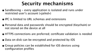 Security mechanisms
•Sandboxing - every application is isolated and runs under
restricted user’s account («jailed»)
•IPC is limited to URL schemas and extensions
•Personal data and passwords should be encrypted (Keychain) or
not stored on the device at all
•HTTPS connections are preferred; certiﬁcate validation is needed
•Data on disk can be encrypted and protected by iOS
•Group policies can be established for iOS devices using
conﬁguration proﬁles
 
