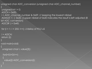 unsigned char ADC_conversion (unsigned char ADC_channel_number) {	 			 unsigned inti = 0; ADCH = 0x00;i = ADC_channel_number & 0x0F; // keeping the loweatnibbel ADMUX = i | 0x20; //upper nibbel of 0x20 indicates the result is left adjusted (8 bit ADC conversion) ADCSR |= 0x40; for (i = 1; i &lt; 255; i++); //delay of 93.2 uSi = ADCH; return (i);}void main(void){   unsigned char I, value[3];;   for(i=0;i&lt;3;i++)   {       value[i]=ADC_conversion(i);   }}