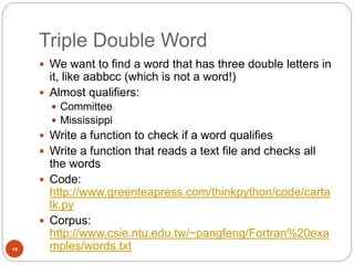 Triple Double Word
10
 We want to find a word that has three double letters in
it, like aabbcc (which is not a word!)
 Almost qualifiers:
 Committee
 Mississippi
 Write a function to check if a word qualifies
 Write a function that reads a text file and checks all
the words
 Code:
http://www.greenteapress.com/thinkpython/code/carta
lk.py
 Corpus:
http://www.csie.ntu.edu.tw/~pangfeng/Fortran%20exa
mples/words.txt
 