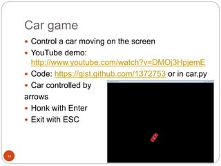 Car game
12
 Control a car moving on the screen
 YouTube demo:
http://www.youtube.com/watch?v=DMOj3HpjemE
 Code: https://gist.github.com/1372753 or in car.py
 Car controlled by
arrows
 Honk with Enter
 Exit with ESC
 