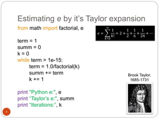 Estimating e by it’s Taylor expansion
7
from math import factorial, e
term = 1
summ = 0
k = 0
while term > 1e-15:
term = 1.0/factorial(k)
summ += term
k += 1
print "Python e:", e
print “Taylor’s e:", summ
print “Iterations:”, k
𝑒 =
𝑘=0
∞
1
𝑘!
= 2 +
1
2
+
1
6
+
1
24
+ ⋯
Brook Taylor,
1685-1731
 