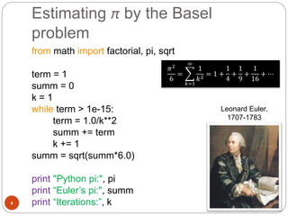 Estimating π by the Basel
problem
8
from math import factorial, pi, sqrt
term = 1
summ = 0
k = 1
while term > 1e-15:
term = 1.0/k**2
summ += term
k += 1
summ = sqrt(summ*6.0)
print "Python pi:", pi
print “Euler’s pi:", summ
print “Iterations:”, k
𝜋2
6
=
𝑘=1
∞
1
𝑘2 = 1 +
1
4
+
1
9
+
1
16
+ ⋯
Leonard Euler,
1707-1783
 