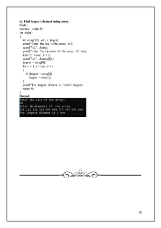 10
b). Find largest element using array.
Code:
#include <stdio.h>
int main()
{
int array[50], size, i, largest;
printf("Enter the size of the array: n");
scanf("%d", &size);
printf("Enter %d elements of the array: n", size);
for(i=0; i<size; i++){
scanf("%d", &array[i]);}
largest = array[0];
for (i = 1; i < size; i++)
{
if (largest < array[i])
largest = array[i];
}
printf("The largest element is : %dn", largest);
return 0;
}
Output:
 