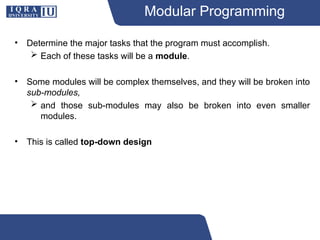 Modular Programming
• Determine the major tasks that the program must accomplish.
 Each of these tasks will be a module.
• Some modules will be complex themselves, and they will be broken into
sub-modules,
 and those sub-modules may also be broken into even smaller
modules.
• This is called top-down design
 