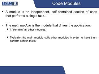 Code Modules
• A module is an independent, self-contained section of code
that performs a single task.
• The main module is the module that drives the application.
 It “controls” all other modules.
 Typically, the main module calls other modules in order to have them
perform certain tasks.
 
