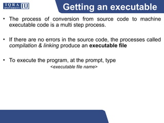 Getting an executable
program
• The process of conversion from source code to machine
executable code is a multi step process.
• If there are no errors in the source code, the processes called
compilation & linking produce an executable file
• To execute the program, at the prompt, type
<executable file name>
 