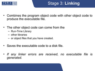 Stage 3: Linking
• Combines the program object code with other object code to
produce the executable file.
• The other object code can come from the
– Run-Time Library
– other libraries
– or object files that you have created.
• Saves the executable code to a disk file.
• If any linker errors are received, no executable file is
generated.
 