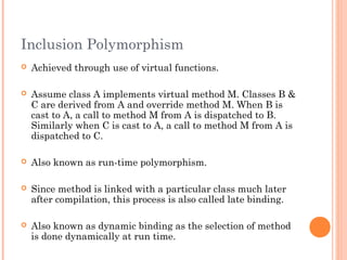 Inclusion Polymorphism
 Achieved through use of virtual functions.
 Assume class A implements virtual method M. Classes B &
C are derived from A and override method M. When B is
cast to A, a call to method M from A is dispatched to B.
Similarly when C is cast to A, a call to method M from A is
dispatched to C.
 Also known as run-time polymorphism.
 Since method is linked with a particular class much later
after compilation, this process is also called late binding.
 Also known as dynamic binding as the selection of method
is done dynamically at run time.
 