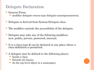 Delegate Declaration
 General Form:
 modifier delegate return-type delegate-name(parameters);
 Delegate is derived from System.Delegate class.
 The modifier controls the accessibility of the delegate.
 Delegate may take any of the following modifiers:
new, public, private, protected, internal.
 It is a class type & can be declared in any place where a
class definition is permitted.
 A delegate may be defined in the following places:
 Inside a class
 Outside all classes
 As the top level object in a namespace.
 