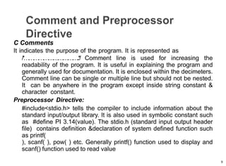 9
C Comments
It indicates the purpose of the program. It is represented as
/
*
…
…
…
…
…
…
…
…
…
…
….
.
*
/ Comment line is used for increasing the
readability of the program. It is useful in explaining the program and
generally used for documentation. It is enclosed within the decimeters.
Comment line can be single or multiple line but should not be nested.
It can be anywhere in the program except inside string constant &
character constant.
Preprocessor Directive:
#include<stdio.h> tells the compiler to include information about the
standard input/output library. It is also used in symbolic constant such
as #define PI 3.14(value). The stdio.h (standard input output header
file) contains definition &declaration of system defined function such
as printf(
), scanf( ), pow( ) etc. Generally printf() function used to display and
scanf() function used to read value
 