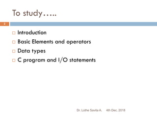 To study…..
4th Dec. 2018Dr. Lothe Savita A.
2
 Introduction
 Basic Elements and operators
 Data types
 C program and I/O statements
 