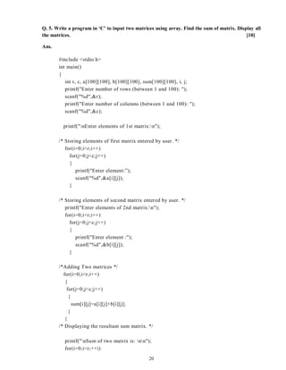 20
Q. 5. Write a program in ‘C’ to input two matrices using array. Find the sum of matrix. Display all
the matrices. [10]
Ans.
#include <stdio.h>
int main()
{
int r, c, a[100][100], b[100][100], sum[100][100], i, j;
printf("Enter number of rows (between 1 and 100): ");
scanf("%d",&r);
printf("Enter number of columns (between 1 and 100): ");
scanf("%d",&c);
printf("nEnter elements of 1st matrix:n");
/* Storing elements of first matrix entered by user. */
for(i=0;i<r;i++)
for(j=0;j<c;j++)
{
printf("Enter element:”);
scanf("%d",&a[i][j]);
}
/* Storing elements of second matrix entered by user. */
printf("Enter elements of 2nd matrix:n");
for(i=0;i<r;i++)
for(j=0;j<c;j++)
{
printf("Enter element :");
scanf("%d",&b[i][j]);
}
/*Adding Two matrices */
for(i=0;i<r;i++)
{
for(j=0;j<c;j++)
{
sum[i][j]=a[i][j]+b[i][j];
}
}
/* Displaying the resultant sum matrix. */
printf("nSum of two matrix is: nn");
for(i=0;i<r;++i)
 