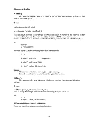 48
(ii) malloc and calloc
malloc()
Allocates the specified number of bytes at the run time and returns a pointer to first
byte of allocated space.
Syntax-
void *malloc(number_of_bytes)
ptr = (typecast *) malloc (sizeof(data));
That is to say it returns a pointer of type void * that is the start in memory of the reserved portion
of size number_of_bytes. If memory cannot be allocated a NULL pointer is returned.
Since a void * is returned the C standard states that this pointer can be converted to any type.
Ex-
char *cp;
cp = malloc(100);
attempts to get 100 bytes and assigns the start address to cp.
int *ip;
ip = (int *) malloc(2)); //typecasting
ip = (int *) malloc(sizeof(int));
ip = (int *) malloc(100*sizeof(int));
Notes:-
 Malloc does not initialise memory (to zero) in any way.
 Some C compilers may require to cast the type of conversion.
calloc()-
Allocates space for array elements, initializes to zero and then returns a pointer to
memory.
Syntax-
void *calloc(num_of_elements, element_size);
Thus to assign 100 integer elements that are all initially zero you would do:
Ex-
int *ip;
ip = (int *) calloc(100, sizeof(int));
Differences between malloc() and calloc()
There are two differences between these functions.
 
