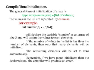 Compile Time Initialization:
The general form of initialization of array is:
type array-name[size] ={list of values};
The values in the list are separated by commas.
For example:
int number[3] = {0,5,4};
will declare the variable ‘number’ as an array of
size 3 and will assign the values to each elements.
If the number of values in the list is less than the
number of elements, then only that many elements will be
initialized.
The remaining elements will be set to zero
automatically.
Remember, if we have more initializers than the
declared size, the compiler will produce an error.
 