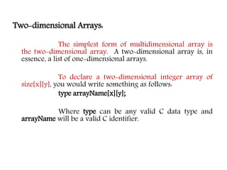Two-dimensional Arrays:
The simplest form of multidimensional array is
the two-dimensional array. A two-dimensional array is, in
essence, a list of one-dimensional arrays.
To declare a two-dimensional integer array of
size[x][y], you would write something as follows:
type arrayName[x][y];
Where type can be any valid C data type and
arrayName will be a valid C identifier.
 