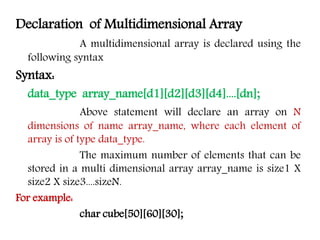 Declaration of Multidimensional Array
A multidimensional array is declared using the
following syntax
Syntax:
data_type array_name[d1][d2][d3][d4]....[dn];
Above statement will declare an array on N
dimensions of name array_name, where each element of
array is of type data_type.
The maximum number of elements that can be
stored in a multi dimensional array array_name is size1 X
size2 X size3....sizeN.
For example:
char cube[50][60][30];
 