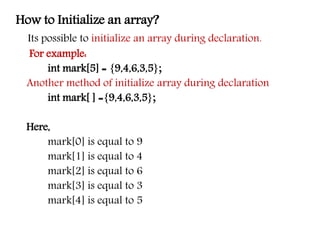 How to Initialize an array?
Its possible to initialize an array during declaration.
For example:
int mark[5] = {9,4,6,3,5};
Another method of initialize array during declaration
int mark[ ] ={9,4,6,3,5};
Here,
mark[0] is equal to 9
mark[1] is equal to 4
mark[2] is equal to 6
mark[3] is equal to 3
mark[4] is equal to 5
 
