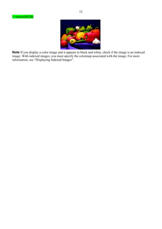 12
>>imtool(RGB)
Note If you display a color image and it appears in black and white, check if the image is an indexed
image. With indexed images, you must specify the colormap associated with the image. For more
information, see “Displaying Indexed Images”.
 